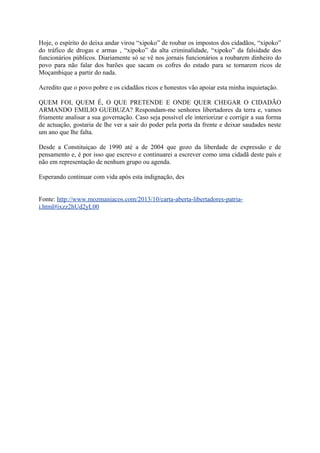 Hoje, o espírito do deixa andar virou “xipoko” de roubar os impostos dos cidadãos, “xipoko”
do tráfico de drogas e armas , “xipoko” da alta criminalidade, “xipoko” da falsidade dos
funcionários públicos. Diariamente só se vê nos jornais funcionários a roubarem dinheiro do
povo para não falar dos barões que sacam os cofres do estado para se tornarem ricos de
Moçambique a partir do nada.
Acredito que o povo pobre e os cidadãos ricos e honestos vão apoiar esta minha inquietação.
QUEM FOI, QUEM É, O QUE PRETENDE E ONDE QUER CHEGAR O CIDADÃO
ARMANDO EMILIO GUEBUZA? Respondam-me senhores libertadores da terra e, vamos
friamente analisar a sua governação. Caso seja possível ele interiorizar e corrigir a sua forma
de actuação, gostaria de lhe ver a sair do poder pela porta da frente e deixar saudades neste
um ano que lhe falta.
Desde a Constituiçao de 1990 até a de 2004 que gozo da liberdade de expressão e de
pensamento e, é por isso que escrevo e continuarei a escrever como uma cidadã deste país e
não em representação de nenhum grupo ou agenda.
Esperando continuar com vida após esta indignação, des
Fonte: http://www.mozmaniacos.com/2013/10/carta-aberta-libertadores-patriai.html#ixzz2hUd2yL00

 