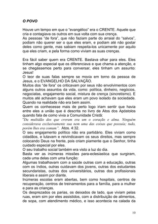 10
O POVO
Houve um tempo em que o “evangélico” era o CRENTE. Aquele que
cria e contagiava os outros em sua volta com sua crença.
As pessoas “de fora”, que não faziam parte do arraial do “salvos”,
podiam não querer ser o que eles eram, e podiam até não gostar
deles como gente, mas sabiam respeita-los unicamente por aquilo
que eles criam, e pela forma como viviam as suas crenças.
Era fácil saber quem era CRENTE. Bastava olhar para eles. Eles
tinham algo especial que os diferenciava e que chama a atenção, e
se chegássemos perto para conversar, eles tinham um assunto:
Jesus!
O teor de suas falas sempre se movia em torno da pessoa de
Jesus, e o EVANGELHO DA SALVAÇÃO.
Muitos dos “de fora” os criticavam por seus não envolvimentos com
alguns outros assuntos da vida, como: política, dinheiro, negócios,
negociatas, engajamento social, mistura de crença (sincretismo). E
muitos até achavam que eles eram um povo isolado da sociedade.
Quando na realidade não era bem assim.
Quem os conhecesse mais de perto logo iriam sentir que havia
entre eles a união que é descrita no livro de Atos dos Apóstolos
quando fala de como vivia a Comunidade Cristã:
“Da multidão dos que creram era um o coração e alma. Ninguém
considerava exclusivamente sua nem uma das coisas que possuía; tudo,
porém lhes era comum”. Atos. 4:32.
O seu engajamento político não era partidário. Eles viviam como
cidadãos, e lutavam e reivindicavam os seus direitos, mas sempre
colocando Deus na frente, pois criam piamente que o Senhor, tinha
cuidado especial por eles.
O seu trabalho social também era visto a luz do dia.
Basta ver as inúmeras missões para-eclesiastica que surgiram,
cada uma delas com uma função:
Algumas trabalhavam com a saúde outras com a educação, outras
com os índios, outras cuidavam dos jovens, outras dos estudantes
secundaristas, outras dos universitários, outras dos profissionais
liberais e assim por diante.
Inúmeras escolas eram abertas, bem como hospitais, centros de
recuperação, centros de treinamentos para a família, para a mulher
e para as crianças.
Os desprezados os parias, os deixados de lado, que viviam pelas
ruas, eram sim por eles assistidos, com a distribuição de alimentos,
de sopa, com atendimento médico, e isso acontecia na calada da
 