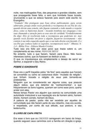 11
noite, nas madrugadas frias, das pequenas e grandes cidades, sem
que propaganda fosse feita, e sem que trombeta fosse tocada,
anunciando o que se estava fazendo pois assim está escrito no
Evangelho:
“Cuidado! Não pratiquem suas boas obras publicamente, para serem
admirados, porque então vocês perderão a recompensa do seu Pai do céu;
quando derem uma esmola, não fiquem contando a todo mundo a respeito
disso, como os hipócritas fazem – tocando trombeta nas sinagogas e nas
ruas chamando a atenção para os seus atos de caridade! Verdadeiramente
Eu digo: Eles já receberam toda a recompensa que poderiam ter. mas
quando vocês fizerdes um favor a alguém, façam-no secretamente – não
contem à sua mão esquerda aquilo que a sua mão direita está fazendo. E o
seu Pai que conhece todos os segredos, recompensará vocês”. (Mateus. 6:
1-4 – Bíblia Viva – Editora Mundo Cristão)
Tudo isso era feito por esse povo que trazia sobre si, um
complemento ao seu nome: POVO DE DEUS!
No entanto, tudo o que faziam, faziam para Deus. Não havia
interesses outros, que os fizessem se dedicar a isso.
O que os impulsionava era simplesmente o desejo de servir ao
Senhor, e expandir o Seu Reino.
POBRE E IGNORANTE
Esse era o perfil traçados pelos “de fora” para aqueles que haviam
se convertido ou como se costumava dizer: “mudado de religião”,
que tinham trocado a religião de seus pais tornando-se
protestantes.
Ninguém que se considerando ser alguma coisa, que possuía
algum status, que era detentor de “conhecimentos”, e que
freqüentavam os bons lugares, queriam ser como esse povo, queria
andar com eles.
Nesse tempo Pastor era alguém que exercia na comunidade uma
autoridade irretocável e sua reputação era de homem sério, homem
direito, homem correto, homem de Deus.
A palavra do pastor, podia não ser recebida por aqueles da
comunidade que não faziam parte do seu rebanho, mas era ouvida,
e respeitada, por conta de sua atitude, sua postura, e seu
testemunho.
O LIVRO DE CAPA PRETA
Era esse o livro que os CRENTES carregavam em baixo do braço,
quando seguiam seus caminhos com a família em direção à igreja.
 