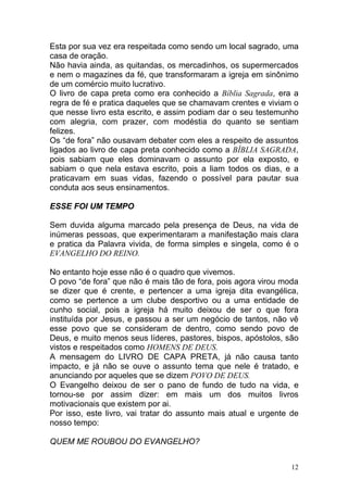 12
Esta por sua vez era respeitada como sendo um local sagrado, uma
casa de oração.
Não havia ainda, as quitandas, os mercadinhos, os supermercados
e nem o magazines da fé, que transformaram a igreja em sinônimo
de um comércio muito lucrativo.
O livro de capa preta como era conhecido a Bíblia Sagrada, era a
regra de fé e pratica daqueles que se chamavam crentes e viviam o
que nesse livro esta escrito, e assim podiam dar o seu testemunho
com alegria, com prazer, com modéstia do quanto se sentiam
felizes.
Os “de fora” não ousavam debater com eles a respeito de assuntos
ligados ao livro de capa preta conhecido como a BÍBLIA SAGRADA,
pois sabiam que eles dominavam o assunto por ela exposto, e
sabiam o que nela estava escrito, pois a liam todos os dias, e a
praticavam em suas vidas, fazendo o possível para pautar sua
conduta aos seus ensinamentos.
ESSE FOI UM TEMPO
Sem duvida alguma marcado pela presença de Deus, na vida de
inúmeras pessoas, que experimentaram a manifestação mais clara
e pratica da Palavra vivida, de forma simples e singela, como é o
EVANGELHO DO REINO.
No entanto hoje esse não é o quadro que vivemos.
O povo “de fora” que não é mais tão de fora, pois agora virou moda
se dizer que é crente, e pertencer a uma igreja dita evangélica,
como se pertence a um clube desportivo ou a uma entidade de
cunho social, pois a igreja há muito deixou de ser o que fora
instituída por Jesus, e passou a ser um negócio de tantos, não vê
esse povo que se consideram de dentro, como sendo povo de
Deus, e muito menos seus líderes, pastores, bispos, apóstolos, são
vistos e respeitados como HOMENS DE DEUS.
A mensagem do LIVRO DE CAPA PRETA, já não causa tanto
impacto, e já não se ouve o assunto tema que nele é tratado, e
anunciando por aqueles que se dizem POVO DE DEUS.
O Evangelho deixou de ser o pano de fundo de tudo na vida, e
tornou-se por assim dizer: em mais um dos muitos livros
motivacionais que existem por ai.
Por isso, este livro, vai tratar do assunto mais atual e urgente de
nosso tempo:
QUEM ME ROUBOU DO EVANGELHO?
 