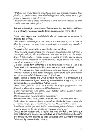 14
“O Reino dos céus é também semelhante a um que negocia e procura boas
pérolas; e, tendo achado uma pérola de grande valor, vende tudo o que
possui e a compra”. (Mt.13:45-46)
“O Reino dos céus é ainda semelhante a uma rede que, lançada ao mar,
recolhe peixes de toda espécie”.
Essa é a descrição que o Novo Testamento faz do Reino de Deus,
e que através das palavras de Jesus nos mostram como ele é.
Esse reino segue na paralelidade de um outro reino, o reino do
império das trevas.
“Ele nos libertou do império das trevas e nos transportou para o reino do
filho do seu amor; no qual temos a redenção, a remissão dos pecados”.
(Cl.1:13-14)
Esse reino foi constituído por conta de uma rebelião.
“Houve peleja no céu. Miguel e os seus anjos pelejaram contra o dragão e
seus anjos; todavia, não prevaleceram; nem mais se achou no céu o lugar
deles. E foi expulso o grande dragão, a antiga serpente, que se chama
diabo e satanás, o sedutor de todo o mundo, sim foi atirado para terra, e,
com ele os seus anjos”. (Ap.12:7-9)
E desde então tem enfrentado e se levantado contra o Reino de
Deus, no intuito de conquistá-lo, mas isso não será possível.
“...O Deus do céu suscitará um Reino que não será jamais destruído; este
reino não passará a outro povo; esmiuçará e consumirá todos estes reinos,
mas ele mesmo subsistirá para sempre”. (Dn.2:44)
Jesus trouxe o Reino de Deus a este mundo, e o constituiu e o
institucionalizou na figura de um ajuntamento de um grupo, de uma
comunidade, de uma Eclésia. A Sua igreja.
“Indo Jesus para os lados de Cesaréia de Filipe, perguntou a seus
discípulos: Quem diz o povo ser o Filho do Homem?
E eles responderam: Uns dizem: João Batista; outros: Elias; e outros:
Jeremias ou algum dos profetas.
Mas vós, continuo ele, quem dizeis que eu sou?
Respondendo Simão Pedro, disse: Tu és o Cristo, o Filho do Deus vivo.
Então, Jesus lhe afirmou: Bem-aventurado és, Simão Barjonas, porque não
foi carne e sangue que to revelaram, mas meu Pai, que está nos céus.
Também eu te digo que tu és Pedro, e sobre esta pedra edificarei a minha
igreja, e as portas do inferno não prevalecerão contra ela.”
Desde então ela tem sido a replica na terra do Reino de Deus que
esta estabelecida no céu, o qual deve vir manifestando-se dia após
dia, nesse mundo atraves da vida daqueles que fazem parte desse
Reino – a Igreja do Senhor Jesus.
 