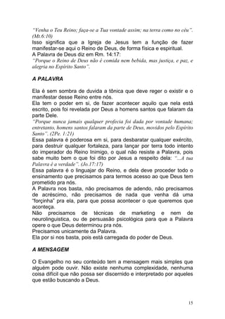 15
“Venha o Teu Reino; faça-se a Tua vontade assim; na terra como no céu”.
(Mt.6:10)
Isso significa que a Igreja de Jesus tem a função de fazer
manifestar-se aqui o Reino de Deus, de forma física e espiritual.
A Palavra de Deus diz em Rm. 14:17:
“Porque o Reino de Deus não é comida nem bebida, mas justiça, e paz, e
alegria no Espírito Santo”.
A PALAVRA
Ela é sem sombra de duvida a tônica que deve reger o existir e o
manifestar desse Reino entre nós.
Ela tem o poder em si, de fazer acontecer aquilo que nela está
escrito, pois foi revelada por Deus a homens santos que falaram da
parte Dele.
“Porque nunca jamais qualquer profecia foi dada por vontade humana;
entretanto, homens santos falaram da parte de Deus, movidos pelo Espírito
Santo”. (2Pe. 1:21)
Essa palavra é poderosa em si, para desbaratar qualquer exército,
para destruir qualquer fortaleza, para lançar por terra todo intento
do imperador do Reino Inimigo, o qual não resiste a Palavra, pois
sabe muito bem o que foi dito por Jesus a respeito dela: “...A tua
Palavra é a verdade”. (Jo.17:17)
Essa palavra é o linguajar do Reino, e dela deve proceder todo o
ensinamento que precisamos para termos acesso ao que Deus tem
prometido pra nós.
A Palavra nos basta, não precisamos de adendo, não precisamos
de acréscimo, não precisamos de nada que venha dá uma
“forçinha” pra ela, para que possa acontecer o que queremos que
aconteça.
Não precisamos de técnicas de marketing e nem de
neurolinguistica, ou de persuasão psicológica para que a Palavra
opere o que Deus determinou pra nós.
Precisamos unicamente da Palavra.
Ela por si nos basta, pois está carregada do poder de Deus.
A MENSAGEM
O Evangelho no seu conteúdo tem a mensagem mais simples que
alguém pode ouvir. Não existe nenhuma complexidade, nenhuma
coisa difícil que não possa ser discernido e interpretado por aqueles
que estão buscando a Deus.
 