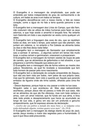 16
O Evangelho é a mensagem da simplicidade, que pode ser
entendido por todos independente do grau de conhecimento e de
cultura, em todas as eras e em todos os tempos.
O Evangelho decodifica-se com a nossa mente, e fala ao nosso
coração, como a água do rio fala a terra quando percorre o seu
leito.
O Evangelho tem a mensagem dos Lírios do Campo, que não fiam,
não costuram não se utiliza de mãos humanas para fazer os seus
adornos, e que hoje existe e amanhã é lançado fora. No entanto
nem Salomão em todo o seu esplendor se vestiu como qualquer um
deles.
O Evangelho tem a linguagem das aves do céu, que se rejubilam
todos os dias, em todo o tempo, pois sabem que não plantam, não
juntam em celeiros, e, no entanto o Pai Celeste as alimenta todos
os dias e não lhes deixa nada faltar.
O Evangelho tem a mensagem do Semeador que simplesmente
saiu a semear. E semeou....e algumas caíram em terras não muito
boas, e outras caíram e germinaram, cresceram e prosperaram.
O Evangelho tem a mensagem do homem vestido de roupa de pele
de camelo, que se alimentava de gafanhotos e mel silvestre, e que
preparava o caminho Daquele que estava por vir.
O Evangelho tem a mensagem dita de forma solene ao mestre dos
judeus: Nicodemos, ao qual foi revelada a necessidade que tem
todo homem de passar pelo novo nascimento.
O Evangelho tem a declaração do coração arrependido de Zaqueu,
que não era bem visto por todos, nem pelos de sua própria casa,
mas que foi admirado, bem visto e querido por Aquele que parando
embaixo da figueira onde ele tinha subido, olhando para cima lhe
disse:
- Desce depressa, porque hoje eu vou passar a noite na tua casa.
Ninguém sabe o que aconteceu ali. Mas algo extraordinário
aconteceu, porque Jesus não só passou a noite em sua casa, não
só se alimentou do que ele lhe ofereceu, mas com toda certeza o
amou, com um amor indizível, que foi fundo em sua alma, e tirou
dele toda prisão e desapreciamento que havia se acumulado ao
longo de sua vida, e gerou em seu ser um profundo e genuíno
arrependimento, que foi expresso atraves da declaração:
“...resolvo dar aos pobres a metade dos meus bens; e, se nalguma coisa
tenho defraudado alguém, restituo quatro vezes mais”. (Lc.19:8)
O Evangelho tem a mensagem do dialogo diante do poço de Jacó,
aonde Jesus revelou o maior dos segredos para a humanidade. O
que é que Deus está procurando.
 