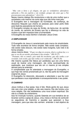 17
“Mas vem a hora e já chegou, em que os verdadeiros adoradores
adorarão o Pai em espírito e em verdade; porque são estes que o Pai
procura para seus adoradores”. (Jo.4:23)
Nesse mesmo dialogo Ele revoluciona a vida de uma mulher que a
sociedade e ela mesma via como algo que não tinha mais jeito.
O Evangelho tem a mensagem da humildade, da confiança, do
descanso Naquele que chama as pessoas para estar perto Dele
para fazê-los pescadores de homens.
O Evangelho simples da casa de Simão, da beira-mar, do sermão
do monte, do caminho de Emaús que fez a diferença na vida de
muitos e que tem impactos toda a humanidade.
O Evangelho do nosso Senhor e Salvador Jesus Cristo
A SIMPLICIDADE
O Evangelho de Jesus é caracterizado pela marca da simplicidade.
Tudo nele acontece de forma simples. Não existe nada complexo,
não existe nada obscuro, não existe nada incógnita, tudo nele é de
forma simples.
Jesus mesmo disse: “O que vos digo às escuras, dizei-o a plena luz; e o
que se vos diz ao ouvido, proclamai-o dos eirados.” (Mt.10:27)
“Portanto, não os temais; pois nada há encoberto, que não venha a ser
revelado; nem oculto, que não venha a ser conhecido”. (Mt.10:26)
Até mesmo quando Ele falava por parábolas que era uma forma
usual de ilustrar uma mensagem, ela vinha acompanhada de
explicação, que mostrava que ela em si mesmo já era simples
demais para se entender.
A complexidade que foi adendada a mensagem do Evangelho, e
que hoje nós vemos proclamado por ai, não faz parte da mensagem
original de Jesus.
O Evangelho foi distorcido, deturpado e adendado o que fez com
que perdesse a sua originalidade e consequentemente o seu poder.
O CAMINHO
Jesus instituiu a Sua igreja. Isso é fato. Muita gente diz que Jesus
não veio criar uma religião, e não veio mesmo, Ele não fundou uma
nova religião, Ele não estabeleceu uma nova ordem espiritual. Ele
não é o criador do cristianismo.
Isso foi invenção humana, quando Satanás em sua tentativa de se
levantar contra a igreja de Jesus, criou meios e formas de confundir
os seguidores do Caminho e aqueles que apreciam a Sua
mensagem, para que eles não venham entender o real objetivo de
 