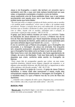 18
Jesus e do Evangelho, e assim não tenham um encontro real e
verdadeiro com Ele, o que com toda certeza transformará as suas
vidas, e impactará a sociedade e mudará o rumo da história.
Jesus explicando uma de Suas parábolas disse: que o que estava
acontecendo com aquele povo, era o que havia sido predito pelo
profeta Isaías que havia falado:
“De sorte que neles se cumpre a profecia de Isaías ouvireis com os ouvidos
e de nenhum modo entendereis; vereis com os olhos e de nenhum modo
percebereis. Porque o coração deste povo está endurecido, de mau grado
ouviram com os ouvidos e fecharam os olhos; para não suceder que vejam
com os olhos, ouçam com os ouvidos, entendam com o coração, se
convertam e sejam por mim curados’. (Mt.13:14-15)
A igreja, que Jesus instituiu recebeu um nome: O CAMINHO. Todos
os discípulos de Jesus estavam no Caminho, a Palavra nos diz no
livro de Atos dos Apóstolos que “Saulo respirando ameaça de morte
contra os discípulos do Senhor, pediu carta ao sumo sacerdote para
que caso achasse alguns que fossem do caminho...” (At.9:1-2)
E era no caminho que a Palavra era pregada, que o Evangelho era
anunciado, e a mensagem de Jesus era ensinada. Era enquanto
iam, enquanto avançavam, enquanto faziam as coisas do cotidiano
que o Evangelho fluía deles como se fosse o suor de suas almas.
Não havia hora e nem dia determinado, não havia agendamento de
milagre, de cura e de libertação. Tudo isso fazia parte do cotidiano
daqueles que criam, conforme estás escrito no Evangelho de
Marcos:
“Estes sinais hão de acompanhar aqueles que crêem: em meu nome,
expelirão demônios; falarão novas línguas; pegarão em serpentes; e, se
alguma coisa mortífera beberem, não lhes fará mal; se impuserem as mãos
sobre enfermos, eles ficarão curados”. (Mc. 16:17-18)
A igreja de Jesus é a igreja do Caminho. A igreja de Jesus Cristo é
Apostólica, e nessa visão eles avançavam e nessa unção eles
conquistavam espaço disseminando a mensagem do Evangelho. E
o resultado disso, é o que a Palavra nos diz no Livro de Atos dos
Apóstolos:
“...contando com a simpatia de todo o povo. Enquanto isso, acrescentava-
lhes o Senhor, dia a dia, os que iam sendo salvos”. (At.2:47)
BUSCAI, POIS
“Buscai, pois, em primeiro lugar, o seu reino e a sua justiça, e todas estas
coisas vos serão acrescentadas” (Mt. 6:33)
 