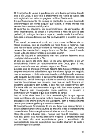 19
O Evangelho de Jesus é pautado por uma busca primeira daquilo
que é de Deus, e que visa o crescimento do Reino de Deus. Isto
está registrado em todas as páginas do Novo Testamento.
Em nenhum momento nós vemos os discípulos de Jesus buscando
autopromoção por conta daquilo que faziam, e muito menos nós
vemos Jesus ensinando tal pratica.
O caminho do altruísmo, do desprendimento, da abnegação, do
amor incondicional, do andar e ir uma milha a mais da que se está
pedindo, do entregar também a capa ao que demanda tirar a túnica,
tudo isso é marca daquele que faz do Evangelho o espelho de sua
vida.
Esse recado e esse ensino são as boas novas do Reino, de um
Reino espiritual, que se manifesta no reino físico e material, mas
que não se deixa conduzir e nem se manipular por este. Um Reino
de reconhecimento diário de que temos um Senhor, que é dono de
nossa vida, de nossa vontade e de nosso querer.
Jesus de Nazaré é entronizado em nós quando fazemos essa
rendição total e absoluta a Ele.
O que eu quero pra mim, deve vir de uma comunhão e de um
estreitamento intimo de relacionamento com Deus, pois é meu
prazer querer buscar em primeiro lugar o seu Reino.
Era isso que os cristãos primitivos faziam. Não havia o interesse do
empreendedorismo eclesiástico, que transforma igreja em negócio
que faz com que o título seja sinônimo de postulação e de status na
vida daquele que recebeu, e que a consagração ministerial, pastoral
se banalizou de tal forma que a todo instante nós tomamos sustos
quando descobrimos que pessoas, que nem ao certo tiveram um
encontro verdadeiro com Cristo, e que não tem desenvolvido com
Ele uma vida de relacionamento, e que não tem nem apreço por
Sua Palavra, são consagrados como pastores, e passam a
administrar um negócio a que dão o nome de igreja.
Isso é muito triste, isso é a clara demonstração de que alguma
coisa aconteceu, de que uma ruptura ocorreu entre a descrição da
pregação e do ensino genuíno do Evangelho, com o mascaramento
de um pseudo evangelho que nos é apresentado.
O Evangelho nos foi roubado. E em seu lugar nos apresentaram e
estão apresentando um rascunho do mesmo, onde o distorcimento
da verdadeira Palavra é gritante em todas as suas formas.
Hoje não existe o buscai pois... Porque isso não dá resultado, isso
não atrai gente, isso não faz crescer o “negócio” o empreendimento
da fé, isso não atrai espectadores para o espetáculo da
dantesticidade circense eclesiástica que muitos chamam de culto e
de celebração ao Senhor.
 