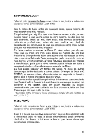 20
EM PRIMEIRO LUGAR
“Buscai, pois, em primeiro lugar, o seu reino e a sua justiça, e todas estas
coisas vos serão acrescentadas”. (Mt. 6:33)
Isto é, antes de tudo, antes de qualquer coisa, antes mesmo do
meu querer e do meu realizar.
Em primeiro lugar, significa que isso deve ser o meu sonho, o meu
desejo maior, e que venha antes de mim mesmo, ou dos que me
são queridos, antes do meu bem estar, das minhas ascensões
culturais e profissionais, antes do meu realizar no nível de
constituição de construção do que eu considero como meu. Antes
de tudo. Até mesmo do meu imaginar.
Eu devo priorizar as coisas de Deus. Eu devo saber que não sou
meu, que eu morri pra mim, pois Jesus de Nazaré diz em Sua
Palavra no Evangelho de João, que aquele que não nascer de novo
não pode ver o Reino de Deus, e ninguém pode nascer de novo se
não morrer. O velho homem, a velha natureza, precisam ser mortos
e crucificados, para que o novo homem possa romper em toda a
sua plenitude de conformidade com a vontade de Deus.
Eu não posso separar um tempo pra Deus, no meio de outros
tempos que tenho dedicado a outras coisas. O tempo de Deus é O
TEMPO, as outras coisas, são colocadas em segundo ou terceiro
plano, pois a minha prioridade deve ser Deus.
Os nossos irmãos apostólicos primitivos tinham essa consciência de
que Deus é tudo e Sua obra é a minha obra, e é no que eu devo me
envolver e me gastar, pois em assim fazendo eu estarei
demonstrando que vivo confiante na Sua promessa, feita em Sua
Palavra que diz: que cuida de mim.
“Lançando sobre ele toda a vossa ansiedade, porque ele tem cuidado de
vós”. (1Pe.5:7)
O SEU REINO
“Buscai, pois, em primeiro lugar, o seu reino e a sua justiça, e todas estas
coisas vos serão acrescentadas”. (Mt. 6:33)
Essa é a busca que se deve empreender, que se deve dedicar toda
a existência, pois foi essa a busca empreendida pelos primeiros
discípulos de Jesus, e foi essa a busca que Jesus disse que
deveríamos empreender.
 