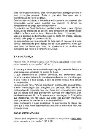 21
Eles não buscavam fama, eles não buscavam satisfação própria e
nem promoção pessoal. Tudo o que eles buscavam era a
manifestação do Reino de Deus.
Quando isso acontece, a sociedade é impactada, as pessoas são
impactadas, como foram aqueles que viveram no tempo do
florescimento da igreja apostólica primitiva.
Os cristãos do Caminho faziam do Reino de Deus o seu objetivo
maior, a sua afisuração de desejo, pois almejavam ver estabelecido
o Reino de Deus aqui na terra. “Venha o Teu Reino...” (Mt.6:10a).
Esse é o principio do Evangelho e que foi posto em prática, seguido
e vivido pela igreja do primeiro século.
No entanto hoje se vê a negação de tudo isso. O que se vê, é uma
corrida desenfreada pelo desejo de se auto promover, nem que
para isso, se tenha que viver de aparência e se ensinar um
evangelho que não é o Evangelho de Jesus.
E A SUA JUSTIÇA
“Buscai, pois, em primeiro lugar, o seu reino e a sua justiça, e todas estas
coisas vos serão acrescentadas”. (Mt. 6:33)
A busca que deve ser empreendida por aquele que é do Senhor, é
uma busca que se baseia na justiça de Deus.
O que diferenciava os cristãos primitivos, era exatamente essa
certeza que eles tinham de que deveriam buscar em primeiro lugar
o Seu Reino e a sua justiça, e que as outras coisas lhes seriam
acrescentadas.
Não precisava haver “shows espirituais”, encenações coreográficas
e nem manipulação das emoções das pessoas. Não existia ali
nenhum tipo de negociata nem com Deus nem com os homens para
que as coisas que eles precisavam pudesse ser adquiridas, pois
eles haviam entendido de forma correta a mensagem do Evangelho
que desprioriza em nós aquilo que pode nos parecer importante
para que venha se manifestar a vontade de Deus.
Essa mensagem e esse descansar na providência de Deus, faz
com que a vida fique descomplicada e tudo se torne mais fácil, em
nossa jornada.
TODAS ESTAS COISAS
“Buscai, pois, em primeiro lugar, o seu reino e a sua justiça, e todas estas
coisas vos serão acrescentadas”. (Mt.6:33)
 