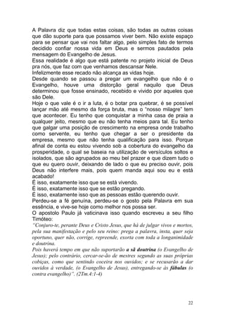 22
A Palavra diz que todas estas coisas, são todas as outras coisas
que dão suporte para que possamos viver bem. Não existe espaço
para se pensar que vai nos faltar algo, pelo simples fato de termos
decidido confiar nossa vida em Deus e sermos pautados pela
mensagem do Evangelho de Jesus.
Essa realidade é algo que está patente no projeto inicial de Deus
pra nós, que faz com que venhamos descansar Nele.
Infelizmente esse recado não alcança as vidas hoje.
Desde quando se passou a pregar um evangelho que não é o
Evangelho, houve uma distorção geral naquilo que Deus
determinou que fosse ensinado, recebido e vivido por aqueles que
são Dele.
Hoje o que vale é o ir a luta, é o botar pra quebrar, é se possível
lançar mão até mesmo da força bruta, mas o “nosso milagre” tem
que acontecer. Eu tenho que conquistar a minha casa de praia a
qualquer jeito, mesmo que eu não tenha meios para tal. Eu tenho
que galgar uma posição de crescimento na empresa onde trabalho
como servente, eu tenho que chegar a ser o presidente da
empresa, mesmo que não tenha qualificação para isso. Porque
afinal de conta eu estou vivendo sob a cobertura do evangelho da
prosperidade, o qual se baseia na utilização de versículos soltos e
isolados, que são agrupados ao meu bel prazer e que dizem tudo o
que eu quero ouvir, deixando de lado o que eu preciso ouvir, pois
Deus não interfere mais, pois quem manda aqui sou eu e está
acabado!
É isso, exatamente isso que se está vivendo.
É isso, exatamente isso que se estão pregando.
É isso, exatamente isso que as pessoas estão querendo ouvir.
Perdeu-se a fé genuína, perdeu-se o gosto pela Palavra em sua
essência, e vive-se hoje como melhor nos possa ser.
O apostolo Paulo já vaticinava isso quando escreveu a seu filho
Timóteo:
“Conjuro-te, perante Deus e Cristo Jesus, que há de julgar vivos e mortos,
pela sua manifestação e pelo seu reino: prega a palavra, insta, quer seja
oportuno, quer não, corrige, repreende, exorta com toda a longanimidade
e doutrina.
Pois haverá tempo em que não suportarão a sã doutrina (o Evangelho de
Jesus); pelo contrário, cercar-se-ão de mestres segundo as suas próprias
cobiças, como que sentindo coceira nos ouvidos; e se recusarão a dar
ouvidos à verdade, (o Evangelho de Jesus), entregando-se às fábulas (o
contra evangelho)”. (2Tm.4:1-4)
 