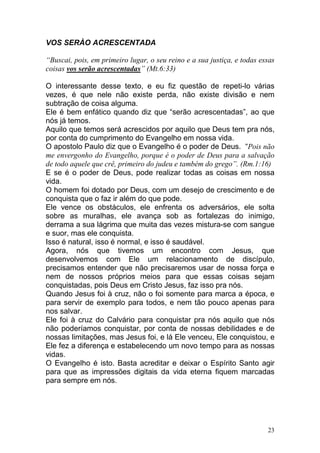 23
VOS SERÀO ACRESCENTADA
“Buscai, pois, em primeiro lugar, o seu reino e a sua justiça, e todas essas
coisas vos serão acrescentadas” (Mt.6:33)
O interessante desse texto, e eu fiz questão de repeti-lo várias
vezes, é que nele não existe perda, não existe divisão e nem
subtração de coisa alguma.
Ele é bem enfático quando diz que “serão acrescentadas”, ao que
nós já temos.
Aquilo que temos será acrescidos por aquilo que Deus tem pra nós,
por conta do cumprimento do Evangelho em nossa vida.
O apostolo Paulo diz que o Evangelho é o poder de Deus. “Pois não
me envergonho do Evangelho, porque é o poder de Deus para a salvação
de todo aquele que crê, primeiro do judeu e também do grego”. (Rm.1:16)
E se é o poder de Deus, pode realizar todas as coisas em nossa
vida.
O homem foi dotado por Deus, com um desejo de crescimento e de
conquista que o faz ir além do que pode.
Ele vence os obstáculos, ele enfrenta os adversários, ele solta
sobre as muralhas, ele avança sob as fortalezas do inimigo,
derrama a sua lágrima que muita das vezes mistura-se com sangue
e suor, mas ele conquista.
Isso é natural, isso é normal, e isso é saudável.
Agora, nós que tivemos um encontro com Jesus, que
desenvolvemos com Ele um relacionamento de discípulo,
precisamos entender que não precisaremos usar de nossa força e
nem de nossos próprios meios para que essas coisas sejam
conquistadas, pois Deus em Cristo Jesus, faz isso pra nós.
Quando Jesus foi à cruz, não o foi somente para marca a época, e
para servir de exemplo para todos, e nem tão pouco apenas para
nos salvar.
Ele foi à cruz do Calvário para conquistar pra nós aquilo que nós
não poderíamos conquistar, por conta de nossas debilidades e de
nossas limitações, mas Jesus foi, e lá Ele venceu, Ele conquistou, e
Ele fez a diferença e estabelecendo um novo tempo para as nossas
vidas.
O Evangelho é isto. Basta acreditar e deixar o Espírito Santo agir
para que as impressões digitais da vida eterna fiquem marcadas
para sempre em nós.
 