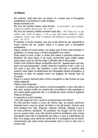 24
O PREÇO
No entanto, tudo isso tem um preço. E o preço que o Evangelho
estabelece e normatiza é muito simples.
Basta somente crer.
No livro do profeta Isaias, está escrito: “se quiserdes e me ouvirdes,
comereis o melhor desta terra” (Is. 1:19)
No livro do mesmo profeta também está dito: “Ah! Todos vós, os que
tendes sede, vinde às águas; e vós, os que não tendes dinheiro, vinde,
comprai e comei; sim, vinde e comprai, sem dinheiro e sem preço, vinho e
leite”. (Is. 55:1)
É simples, é muito simples, por isso é tão difícil de ser entendido e
muito menos de ser aceito. Esse é o preço que o Evangelho
estabelece.
Agora, existe um outro preço, um preço que é bem mais tentador e
apetitoso, é o preço que o contra evangelho nos cobra.
Esse preço é caro, é alto, e muita das vezes a pessoas precisa se
desfazer de seus bens, e de suas economias para poder pagar
esse preço, pois se não for pago a bênção não é alcançada.
Existe uma máxima desse evangelho que diz: “quanto mais você der,
mais você será abençoado”, então, dane-se a pessoa a dar, a dar, e a
dar tudo o que tem, dar também o que não tem, e quando não
possuir mais nada, os detentores da mensagem desse evangelho, a
descarta, e atira na sarjeta como um bagaço de laranja que foi
chupada.
Esse é o preço cobrado pelo contra evangelho e são muitos os que
estão pagando.
Talvez você pergunte:
- Se esse é o preço que cobra o contra evangelho, e ele é tão alto e
tão caro, porque então se mostra tão convidativo e tão apetitoso e
tem tanta gente seguindo ele, e o aceitando como sendo a legitima
Palavra de Deus?
A resposta é muito simples:
- Ele não exige de mim, nenhum compromisso com Deus!
Eu não preciso mudar o curso de minha vida, eu posso continuar
fazendo tudo o que eu gosto de fazer e me dá prazer, mesmo que
isso implique em: trair, enganar, caluniar, difamar, desejar o que é
do meu próximo, adulterar, me prostituir me drogar, em fim tudo o
que eu queira fazer, que não haverá nenhum problema, pois nesse
evangelho isso não é importante pra Deus, o que é importante pra
Ele, é eu pagar, pois afinal de conta ele é o evangelho de um deus-
comerciante que está muito preocupado com o lucro e não com a
minha vida.
 