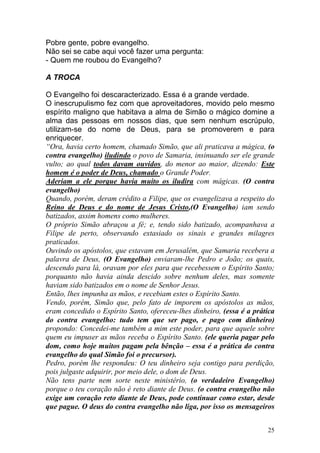 25
Pobre gente, pobre evangelho.
Não sei se cabe aqui você fazer uma pergunta:
- Quem me roubou do Evangelho?
A TROCA
O Evangelho foi descaracterizado. Essa é a grande verdade.
O inescrupulismo fez com que aproveitadores, movido pelo mesmo
espírito maligno que habitava a alma de Simão o mágico domine a
alma das pessoas em nossos dias, que sem nenhum escrúpulo,
utilizam-se do nome de Deus, para se promoverem e para
enriquecer.
“Ora, havia certo homem, chamado Simão, que ali praticava a mágica, (o
contra evangelho) iludindo o povo de Samaria, insinuando ser ele grande
vulto; ao qual todos davam ouvidos, do menor ao maior, dizendo: Este
homem é o poder de Deus, chamado o Grande Poder.
Aderiam a ele porque havia muito os iludira com mágicas. (O contra
evangelho)
Quando, porém, deram crédito a Filipe, que os evangelizava a respeito do
Reino de Deus e do nome de Jesus Cristo,(O Evangelho) iam sendo
batizados, assim homens como mulheres.
O próprio Simão abraçou a fé; e, tendo sido batizado, acompanhava a
Filipe de perto, observando extasiado os sinais e grandes milagres
praticados.
Ouvindo os apóstolos, que estavam em Jerusalém, que Samaria recebera a
palavra de Deus, (O Evangelho) enviaram-lhe Pedro e João; os quais,
descendo para lá, oravam por eles para que recebessem o Espírito Santo;
porquanto não havia ainda descido sobre nenhum deles, mas somente
haviam sido batizados em o nome de Senhor Jesus.
Então, lhes impunha as mãos, e recebiam estes o Espírito Santo.
Vendo, porém, Simão que, pelo fato de imporem os apóstolos as mãos,
eram concedido o Espírito Santo, ofereceu-lhes dinheiro, (essa é a prática
do contra evangelho: tudo tem que ser pago, e pago com dinheiro)
propondo: Concedei-me também a mim este poder, para que aquele sobre
quem eu impuser as mãos receba o Espírito Santo. (ele queria pagar pelo
dom, como hoje muitos pagam pela bênção – essa é a prática do contra
evangelho do qual Simão foi o precursor).
Pedro, porém lhe respondeu: O teu dinheiro seja contigo para perdição,
pois julgaste adquirir, por meio dele, o dom de Deus.
Não tens parte nem sorte neste ministério, (o verdadeiro Evangelho)
porque o teu coração não é reto diante de Deus. (o contra evangelho não
exige um coração reto diante de Deus, pode continuar como estar, desde
que pague. O deus do contra evangelho não liga, por isso os mensageiros
 