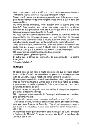 27
carro novo para o pastor, e até nos comprometemos em sustentar o
“ministério” (igreja-comércio-empreza) por algum tempo.
Talvez você pense que estou exagerando, mas falta espaço aqui,
para relacionar todo o tipo de barganha que existe e que é feita em
nome de Deus.
Ou você nunca conversou com alguém que já pagou pela sua
bênção? Que vendeu seu carro, sua casa, que tirou o último
centavo de sua poupança, que deu tudo o que tinha e o que não
tinha para receber uma bênção de Deus?
Ou você nunca assistiu na televisão os “shows de horrores” que são
apresentados por certas igrejas-emprezas, que convidam as pessoas
para os mais absurdos cultos e rituais, tudo em troca de você sair
dali abençoado, econômica, sentimentalmente, materialmente?
Tudo isso acontece, todos os dias, em cada esquina da cidade, em
cada nova igreja-empreza que é aberta com a mesma e até menor
facilidade com que é aberto um bar, ou um comercio qualquer.
Há uma máxima popular a respeito disso que diz:
“Pequenas igrejas: grandes negócios”
E outra que a tônica do evangelho da prosperidade – o contra
Evangelho:
“Templo é dinheiro”.
O APELO
O apelo que se faz hoje é muito diferente do que se fazia algum
tempo atrás. Quando se convidava as pessoas a entregarem sua
vida ao Senhor Jesus, e recebe-lo como Senhor e Salvador.
Hoje o apelo que é feito, e a mídia estão cheia disso, é para deixar-
mos de morar na favela, e virmos para a área mais nobre da cidade,
é para deixar de andar a pé ou de ônibus, e vir buscar o seu carro
do último modelo e do ano.
É deixar de ser empregado para ser patrão, é conquistar, é passar
por cima, é destruir o inimigo.
Não nego que seja a vontade de Deus que venhamos ter o melhor,
pois Sua Palavra diz:
“Se quiserdes e me ouvirdes, comereis o melhor dessa terra” (Is1:19).
O que não é certo, é colocar essas coisas como prioridade de vida,
uma vez que a Palavra de Deus diz: “buscai, pois, em primeiro lugar o
Seu Reino e a Sua justiça, e todas estas coisas vos serão acrescentada”.
(Mt.6:33)
O apelo que é feito passa também pelo ir ao lugar de culto, e buscar
o “cajado de Moisés”, “a água do poço de Jacó”; a trombeta de
Josué, e por ai vai.
 