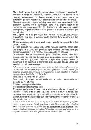 28
No entanto esse é o apelo do espiritual, do linkar o desejo do
material a força do espiritual, fazendo com que se realize e se
concretize o desejo e o sonho de crescer cada vez mais, para poder
ostentar o poder e mostrar que assim sendo somos filhos de Deus.
No entanto existe o apelo místico, com certo tom de mistério e de
sagrado, quando se é convidado para ir a algum lugar e ali
participar de uma corrente de descarrego, de receber passe
evangélico, regado à arruda a sal grosso, a enxofre e a tudo que
tem direito.
Há o apelo para se participar das vigílias horoscópica-zoodiaca-
evangélica. Ou seja, é o lugar onde sempre tem alguém que lhe
revela tudo:
O seu passado, diz o que você está vivendo no presente e lhe
prevê o futuro.
E você precisa ver como tem gente nesses lugares, como elas
correm pra lá, e como elas publicitam para outras pessoas para que
também possam ir, e lá receber o seu quinhão de bênção.
O apostolo Paulo escrevendo para Timóteo, disse que isso
aconteceria nos últimos tempos, pois as pessoas se cercariam de
falsos mestres, que lhes falariam o que elas querem ouvir, e
deixariam à sã doutrina, e correriam atrás dessas coisas como que
sentindo coceira nos ouvidos.
“Pois haverá tempo em que não suportarão a sã doutrina; pelo contrário,
cercar-se-ão de mestres segundo as suas próprias cobiças, como que
sentindo coceira nos ouvidos; e se recusarão a dar ouvidos à verdade,
entregando-se às fábulas”. (2Tm.4:3-4).
Isso não é o Evangelho de Jesus.
Sem medo de estar blasfemando ou de estar cometendo um
pecado eu lhe afirmo:
Esse é o evangelho do diabo!
Foi o diabo quem inventou isso.
Esse evangelho que é falso, que é mentiroso, ele foi projetado no
inferno, e tem sido usado aqui na terra no mundo físico, por
pessoas inescrupulosas que se utilizam do nome e do título de
pastor, quando na realidade são falsos pastores e quando muito, o
são de si mesmos:
“Veio a mim a palavra do Senhor, dizendo: Filho do homem, profetiza
contra os pastores de Israel; profetiza e dize-lhes: Assim diz o Senhor
Deus: Ai dos pastores de Israel que se apascentam a si mesmos! Não
apascentarão os pastores as ovelhas? Comeis a gordura, vestis-vos da lã e
degolais o cevado; mas não apascentais as ovelhas”. (Ez. 34:1-3)
 