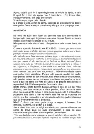 29
Agora, seja lá qual for à agremiação que se intitula de igreja, e seja
lá qual for o tipo de apelo que é formulado. Em todas elas,
indiscutivelmente, tem algo em comum:
Você tem que pagar pela bênção.
E o preço é alto, afinal de conta, segundo os propagadores desse
evangelho, Deus abençoa primeiro àquele que dá e que paga mais.
NA DUVIDA
No meio de tudo isso ficam as pessoas que são assediadas o
tempo todo para que ingressem em uma dessas fileiras e façam
dessas agremiações-igrejas o seu reduto.
Não precisa mudar de conduta, não precisa mudar a sua forma de
ser.
O que o apostolo Paulo diz em Ef.4:28-32: “Aquele que furtava não
furte mais; antes, trabalhe, fazendo com as próprias mãos o que é bom,
para que tenham com que acudir ao necessitado.
Não saia da vossa boca nenhuma palavra torpe, e sim unicamente a que
for boa para edificação, conforme a necessidade, e, assim transmita graça
aos que ouvem. E não entristeçais o Espírito de Deus, no qual fostes
selados para o dia da redenção. Longe de vós, toda amargura, e cólera, e
ira, e gritaria, e blasfêmias, e bem assim toda malicia. Antes, sede uns
para com os outros benignos, compassivos, perdoando-vos uns aos outros,
como também Deus em Cristo, vos perdoou”. Não se manifesta nesse
evangelho como realidade. Porque não precisa mudar em nada.
Não precisa deixar de ser prostituir, não precisa deixar de adulterar,
não precisa deixar de ser corrupto, mentiroso, enganador, e fazer
tudo o que do ponto de vista de Deus e da própria consciência é
reprovável. Não!!! Não se precisa fazer nada disso.
Basta ofertar, basta dizimar, basta sacrificar e aqui se leia dar mais
dinheiro, que deus entende, e deus perdoa, afinal de conta esse
deus que essa gente cultua, e essa gente segue, não é o Deus todo
poderoso, que abriu o mar vermelho, que fez ruir as muralhas de
Jericó, que fez retroceder e ser derrotado exércitos poderosíssimos
que se levantaram contra o Seu povo.
Não!!! O deus que essa gente prega e segue, é Mamon, é o
dinheiro, é a fama, é o poder. É o diabo.
Jesus disse isso para os religiosos da época, que se utilizavam do
nome de Deus para se auto promoverem e para se auto
sustentarem e para obter status e poder. Jesus disse:
“Vós sois do diabo, que é vosso pai, e quereis satisfazer-lhe os desejos. Ele
foi homicida desde o princípio e jamais se firmou na verdade, porque nele
 