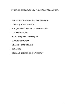 3
LIVROS DO REVERENDO ADRY ARAÚJO JÁ PUBLICADOS:
- JESUS CRISTO SENHOR DAS NECESSIDADES
- O DEUS QUE TE CONHECE
- POR QUE ESTÁS ABATIDA Ó MINHA ALMA?
- O NOVO CORAÇÃO
- A LIBERTAÇÃO NA ADORAÇÃO
- O PODER DO JEJUM
- QUANDO VEM O DIA MAL
- SER LIVRE
- QUEM ME ROUBOU DO EVANGELHO?
 
