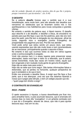 30
não há verdade. Quando ele profere mentira, fala do que lhe é próprio,
porque é mentiroso e pai da mentira”. (Jo. 8:44)
O DESAFIO
Se a palavra desafio tivesse aqui o sentido que é a sua
transliteração, seria muito bom, pois são através dos desafios que
vencemos os obstáculos que se levantam contra nós e nos
aperfeiçoamos e nos habilitamos para novas conquistas e grandes
vitórias.
No entanto o sentido da palavra aqui, é literal mesmo. O desafio
aqui descrito é o de desafiar, e desafiar a Deus, de encostá-lo na
parede para que Ele faça o que nós lhe pedimos, pois não era nem
para lhe pedir, pois Ele tem a obrigação de nos abençoar, afinal de
conta, segundo reza o evangelho (contra Evangelho) da
prosperidade nós pagamos pra isso. Pra Ele nos atender.
Você pode achar que estou sendo um pouco duro, que estou
usando expressões que não são muito boas e nem recomendáveis
de se mencionar, principalmente quando o assunto é Deus.
No entanto é isso que ouvimos todos os dias em vários lugares
onde o contra-evangelho é pregado.
Você não precisa nem ir a esses lugares para presenciar essas
aberrações, basta você ligar o rádio ou a televisão, que lá estará,
sendo transmitido, muita das vezes em horário nobre, aquilo que
tem enganado e tem roubado muita gente do genuíno Evangelho.
Hoje não se sabe mais para onde ir.
Hoje não se sabe que rumo seguir. São tantas informações falsas e
distorcidas, que se perdeu no horizonte, qualquer perspectiva do
que é verdadeiro e do que é bom.
Então nos ensinado a desafiar Deus. A exigir que Ele faça a Sua
parte, que é nos abençoar, uma vez que nós estamos fazendo a
nossa que é pagar pela bênção, e tem um adágio popular que diz:
- “quem paga tem direito a exigir.”
O CONTRASTE DO EVANGELHO
RICO - POBRE
O apelo excessivo à riqueza, a busca desenfreada pra ficar rico,
para amealhar bens, e para acumular tesouros, que é ensinado em
nossos dias no meio dito “evangélico”, é um gritante contraste com
o que diz o Evangelho, através de Jesus, que não é para ajuntar
tesouros aqui, mas sim no céu.
 