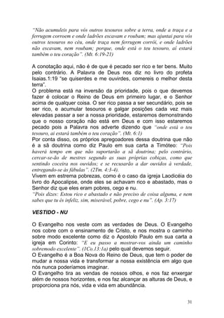 31
“Não acumuleis para vós outros tesouros sobre a terra, onde a traça e a
ferrugem corroem e onde ladrões escavam e roubam; mas ajuntai para vós
outros tesouros no céu, onde traça nem ferrugem corrói, e onde ladrões
não escavam, nem roubam; porque, onde está o teu tesouro, aí estará
também o teu coração”. (Mt. 6:19-21)
A conotação aqui, não é de que é pecado ser rico e ter bens. Muito
pelo contrário. A Palavra de Deus nos diz no livro do profeta
Isaias.1:19 “se quiserdes e me ouvirdes, comereis o melhor desta
terra”.
O problema está na inversão da prioridade, pois o que devemos
fazer é colocar o Reino de Deus em primeiro lugar, e o Senhor
acima de qualquer coisa. O ser rico passa a ser secundário, pois se
ser rico, e acumular tesouros e galgar posições cada vez mais
elevadas passar a ser a nossa prioridade, estaremos demonstrando
que o nosso coração não está em Deus e com isso estaremos
pecado pois a Palavra nos adverte dizendo que “onde está o teu
tesouro, ai estará também o teu coração”. (Mt. 6:1)
Por conta disso, os próprios apregoadores dessa doutrina que não
é a sã doutrina como diz Paulo em sua carta a Timóteo: “Pois
haverá tempo em que não suportarão a sã doutrina; pelo contrário,
cercar-se-ão de mestres segundo as suas próprias cobiças, como que
sentindo coceira nos ouvidos; e se recusarão a dar ouvidos à verdade,
entregando-se às fábulas”. (2Tm. 4:3-4).
Vivem em estrema pobrezas, como é o caso da igreja Laodicéia do
livro do Apocalipse, onde eles se achavam rico e abastado, mas o
Senhor diz que eles eram pobres, cego e nu.
“Pois dizes: Estou rico e abastado e não preciso de coisa alguma, e nem
sabes que tu és infeliz, sim, miserável, pobre, cego e nu”. (Ap. 3:17)
VESTIDO - NU
O Evangelho nos veste com as verdades de Deus. O Evangelho
nos cobre com o ensinamento de Cristo, e nos mostra o caminho
sobre modo excelente como diz o Apostolo Paulo em sua carta a
igreja em Corinto: “E eu passo a mostrar-vos ainda um caminho
sobremodo excelente”. (1Co.13:1a) pelo qual devemos seguir.
O Evangelho é a Boa Nova do Reino de Deus, que tem o poder de
mudar a nossa vida e transformar a nossa existência em algo que
nós nunca poderíamos imaginar.
O Evangelho tira as vendas de nossos olhos, e nos faz enxergar
além de nossos horizontes, e nos faz alcançar as alturas de Deus, e
proporciona pra nós, vida e vida em abundância.
 