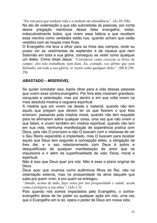 32
“Eu vim para que tenham vida e a tenham em abundância”. (Jo.10:10b).
No ato de violentação a que são submetidas às pessoas, por conta
dessa pregação mentirosa desse falso evangelho, todos,
indiscutivelmente todos, que vivem essa falácia e que recebem
essa mentira como verdades estão nus, quando acham que estão
vestidos com as roupas mais finas.
O Evangelho me leva a olhar para os lírios dos campos, onde eu
posso ver as vestimentas de esplendor e de riqueza que nem
Salomão em toda a sua glória, conseguiu se vestir como qualquer
um deles. Como disse Jesus: “Considerai como crescem os lírios do
campo: eles não trabalham, nem fiam. Eu, contudo, vos afirmo que nem
Salomão, em toda a sua glória, se vestiu como qualquer deles”. (Mt.6:28b-
29).
ABASTADO – MISERÁVEL
Se quiser constatar isso, basta olhar para a vida dessas pessoas
que vivem esse contra-evangelho. Por fora elas mostram grandeza,
conquista e ostentação, mas por dentro e em sua volta vivem na
mais absoluta miséria e cegueira espiritual.
A miséria que em vivem vai desde o material, quando não tem
aquilo que pregam que devem ter os que fizerem o que lhes
ensinam, passando pela miséria moral, quando não tem respaldo
para se afirmarem sobre qualquer coisa, uma vez que não vivem o
que falam, e vivem também em miséria espiritual, quando não tem
em sua vida, nenhuma manifestação de experiência pratica com
Deus, pois não O priorizam e não O buscam com o interesse de ver
o Seu Reino expandido e implantado, mas O buscam para receber
aquilo que Deus tem segundo a concepção deles, a obrigação de
lhes dar, e o seu relacionamento com Deus é pobre e
desqualificado de qualquer manifestação de amor que os
impulsione a ir além da superficialidade de vida: física, moral e
espiritual.
Não é isso que Deus quer pra nós. Não é esse o plano original de
Deus.
Deus quer que vivamos como autênticos filhos do Rei, não na
ostentação externa, mas na prosperidade da alma daquele que
sabe pra quem viver, e pra quem se entregou:
“Amado, acima de tudo, faço votos por tua prosperidade e saúde, assim
como é próspera a tua alma”. (3Jo.1:2)
Pois quando nós somos impactados pelo Evangelho, o contra-
evangelho deixa de ter poder ou qualquer ação em nós, uma vez
que o Evangelho em si só, opera o poder de Deus em nossa vida.
 