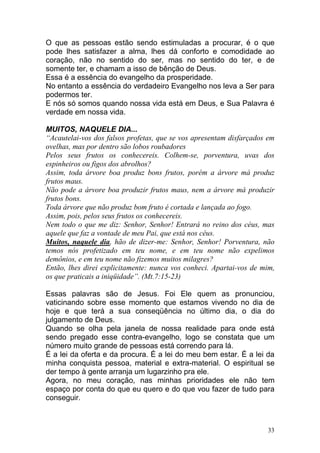 33
O que as pessoas estão sendo estimuladas a procurar, é o que
pode lhes satisfazer a alma, lhes dá conforto e comodidade ao
coração, não no sentido do ser, mas no sentido do ter, e de
somente ter, e chamam a isso de bênção de Deus.
Essa é a essência do evangelho da prosperidade.
No entanto a essência do verdadeiro Evangelho nos leva a Ser para
podermos ter.
E nós só somos quando nossa vida está em Deus, e Sua Palavra é
verdade em nossa vida.
MUITOS, NAQUELE DIA...
“Acautelai-vos dos falsos profetas, que se vos apresentam disfarçados em
ovelhas, mas por dentro são lobos roubadores
Pelos seus frutos os conhecereis. Colhem-se, porventura, uvas dos
espinheiros ou figos dos abrolhos?
Assim, toda árvore boa produz bons frutos, porém a árvore má produz
frutos maus.
Não pode a árvore boa produzir frutos maus, nem a árvore má produzir
frutos bons.
Toda árvore que não produz bom fruto é cortada e lançada ao fogo.
Assim, pois, pelos seus frutos os conhecereis.
Nem todo o que me diz: Senhor, Senhor! Entrará no reino dos céus, mas
aquele que faz a vontade de meu Pai, que está nos céus.
Muitos, naquele dia, hão de dizer-me: Senhor, Senhor! Porventura, não
temos nós profetizado em teu nome, e em teu nome não expelimos
demônios, e em teu nome não fizemos muitos milagres?
Então, lhes direi explicitamente: nunca vos conheci. Apartai-vos de mim,
os que praticais a iniqüidade”. (Mt.7:15-23)
Essas palavras são de Jesus. Foi Ele quem as pronunciou,
vaticinando sobre esse momento que estamos vivendo no dia de
hoje e que terá a sua conseqüência no último dia, o dia do
julgamento de Deus.
Quando se olha pela janela de nossa realidade para onde está
sendo pregado esse contra-evangelho, logo se constata que um
número muito grande de pessoas está correndo para lá.
É a lei da oferta e da procura. É a lei do meu bem estar. É a lei da
minha conquista pessoa, material e extra-material. O espiritual se
der tempo à gente arranja um lugarzinho pra ele.
Agora, no meu coração, nas minhas prioridades ele não tem
espaço por conta do que eu quero e do que vou fazer de tudo para
conseguir.
 
