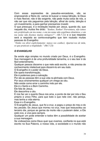 34
Com essas expressões de pseudos-vencedores, vão se
engrossando a fileira do: vamos lá buscar a nossa bênção, lá Deus
é mais flexível, não é tão exigente, não pede muita coisa de nós, a
não ser que nós paguemos pela bênção, afinal de conta, bênção é
um investimento, e para ganhar precisamos investir.
O que preocupa, é a revelação trazida por Jesus, quando diz, que
naquele dia, muitos lhe dirão: “Senhor, Senhor! Porventura, não temos
nós profetizado em teu nome, e em teu nome não expelimos demônios, e em
teu nome não fizemos muitos milagres?”. (Mt.7:22) e a sua resposta
será a resposta ao contra-evangelho que tem roubado muitas
pessoas do Evangelho:
“Então vos direi explicitamente: nunca vos conheci. Apartai-vos de mim,
os que praticais a iniqüidade.” (Mt.7:23)
O EVANGELHO
Se existe algo simples no mundo criado por Deus, é o Evangelho.
Sua mensagem é de uma profundidade tamanha, e o seu teor é de
fácil entendimento.
Qualquer pessoa discerne o que nele está escrito, e não precisa de
conhecimento intelectual para discerni-lo em seu todo.
O Evangelho é o poder de Deus.
Ele opera transformação,
Ele é poderoso para a salvação.
Por ele as pessoas têm a sua vida re-alinhada com Deus.
Por seus ensinamentos qualquer um chega ao céu.
Não existe como errar o caminho indo por ele.
Ele é o Santo e o Bom Caminho.
Ele fala de Jesus,
Ele descortina o céu.
E nos faz ver o quanto Deus nos ama, a ponto de dar por nós o Seu
próprio e único Filho, para que todo o que nele crer, não pereça,
mas tenha a vida eterna.
Esse é o Evangelho.
O Evangelho de Jesus, que foi a cruz, e pagou o preço do meu e do
teu pecado. Do Jesus que morreu na cruz, mas que ressuscitou ao
terceiro dia, porque as garras da morte não o puderam deter, e Ele
está vivo, e vive para sempre.
Qualquer um pode entender e todos têm a possibilidade de aceitar
a sua mensagem.
Se vivêssemos como Deus quer que vivamos, confiante no que está
escrito na Sua Palavra, a nossa vida, a sociedade e o mundo não
 
