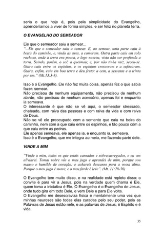 35
seria o que hoje é, pois pela simplicidade do Evangelho,
aprenderíamos a viver de forma simples, e ser feliz no planeta terra.
O EVANGELHO DO SEMEADOR
Eis que o semeador saiu a semear...
“...Eis que o semeador saiu a semear. E, ao semear, uma parte caiu à
beira do caminho, e, vindo as aves, a comeram. Outra parte caiu em solo
rochoso, onde a terra era pouca, e logo nasceu, visto não ser profunda a
terra. Saindo, porém, o sol, a queimou; e, por não tinha raiz, secou-se.
Outra caiu entre os espinhos, e os espinhos cresceram e a sufocaram.
Outra, enfim, caiu em boa terra e deu fruto: a cem, a sessenta e a trinta
por um.” (Mt.13:3-8).
Isso é o Evangelho. Ele não fez muita coisa, apenas fez o que sabia
fazer: semear.
Não precisou de nenhum equipamento, não precisou de nenhum
alarde, não precisou de nenhum acessório, apenas foi e enquanto
ia semeava.
O interessante é que não se vê aqui, o semeador stressado,
chateado, com raiva das pessoas e com raiva da vida e com raiva
de Deus.
Não se vê ele preocupado com a semente que caiu na beira do
caminho, nem com a que caiu entre os espinhos, e tão pouco com a
que caiu entre as pedras.
Ele apenas semeava, ele apenas ia, e enquanto ia, semeava.
Isso é o Evangelho, que me integra ao meio, me fazendo parte dele.
VINDE A MIM
“Vinde a mim, todos os que estais cansados e sobrecarregados, e eu vos
aliviarei. Tomai sobre vós o meu jugo e aprendei de mim, porque sou
manso e humilde de coração; e achareis descanso para a vossa alma.
Porque o meu jugo é suave, e o meu farde é leve”. (Mt. 11:28-30)
O Evangelho tem muito disso, e na realidade está repleto disso: o
convite é para vir a Jesus, pois na verdade quem chama é Ele,
quem toma a iniciativa é Ele. O Evangelho é o Evangelho de Jesus,
onde tudo gira em todo Dele, e vem Dele e para Ele volta.
O Evangelho me desescraviza física e mentalmente uma vez que
minhas neuroses são todas elas curadas pelo seu poder, pois as
Palavras de Jesus estão nele, e as palavras de Jesus, é Espírito e é
vida.
 