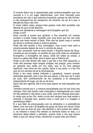 36
O inverso disso nos é apresentado pelo contra-evangelho que nos
convida a ir a um lugar determinado, com hora marcada para
acontecer em nós o que estamos buscando, porque se não formos,
e não participarmos da campanha, da corrente, do sei lá o que, a
bênção de Deus não vem.
E muito crêem nisso, porque lhes parece mais fácil acreditar nas
fábulas do que na Sã doutrina.
Jesus nos apresenta a mensagem do Evangelho que diz:
Vinde a mim!
Esse convite é quase que gritante, e fica ecoando em nossos
ouvidos e invade nosso coração com uma força que faz cair tudo
aquilo que tenta resistir a Deus. Pois não há quem ouça o convite
de Jesus e continue sendo a mesma pessoa.
Pode até não aceitar a Sua mensagem, mas nunca mais será a
mesma pessoa depois de ouvir o convite de Jesus.
Por isso, enquanto você ler esse livreto, o Espírito Santo de Deus,
ministra ao seu coração, no sentido de que você volte ao verdadeiro
Evangelho, o Evangelho de Jesus, onde em todas as coisas, a
honra e a glória são Dele, pois é assim que a Palavra diz.
Onde a tua mão direita não veja o que faz a tua mão esquerda, e
onde não precises fazer longas orações nas praças, para mostrar
as pessoas que estão em tua volta, que tu és uma pessoa
espiritual, mas entra em teu quarto, fecha a tua porta, e o teu Pai
que ver em secreto há de te recompensar.
Onde o teu rosto estará brilhante e agradável, mesmo quando
estiverdes jejuando, pois é pra Ele que jejuas, e Ele que ver e sabe
de tudo, tem conhecimento de teu propósito e te abençoará
independente do lugar, do dia ou da hora.
Deus não tem agenda, Ele é livre para operar na vida daqueles que
crêem.
Também haverá em ti, a mesma tranqüilidade que há nos lírios dos
campos. Pois não ficarás mais intranqüilo e desesperado por conta
de não saberes e não teres o que vestir, pois em olhando para eles,
tu verás que se teu Pai, veste a erva dos campos que hoje existe e
amanhã e lançada fora, quanto mais a você que é a imagem e
semelhança Dele?
E o que falar da preocupação com os alimentos e a subsistência
diária, uma vez que o Evangelho da graça de Deus em Jesus Cristo
nos diz que as aves do céu, não plantam e nem juntam em celeiro,
e, no entanto o nosso Pai celeste as alimenta todos os dias, e a
nenhuma delas faltam o alimento, quanto mais a nós que somos
Dele, e que em Jesus Cristo, alinhamos a nossa vida com Deus?
 