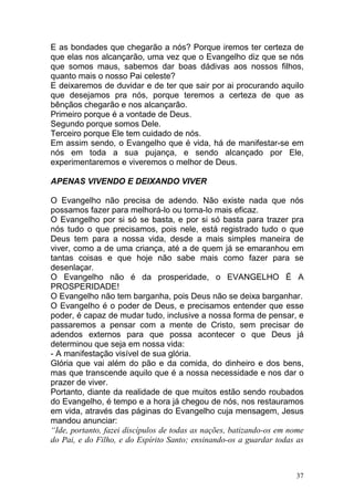 37
E as bondades que chegarão a nós? Porque iremos ter certeza de
que elas nos alcançarão, uma vez que o Evangelho diz que se nós
que somos maus, sabemos dar boas dádivas aos nossos filhos,
quanto mais o nosso Pai celeste?
E deixaremos de duvidar e de ter que sair por ai procurando aquilo
que desejamos pra nós, porque teremos a certeza de que as
bênçãos chegarão e nos alcançarão.
Primeiro porque é a vontade de Deus.
Segundo porque somos Dele.
Terceiro porque Ele tem cuidado de nós.
Em assim sendo, o Evangelho que é vida, há de manifestar-se em
nós em toda a sua pujança, e sendo alcançado por Ele,
experimentaremos e viveremos o melhor de Deus.
APENAS VIVENDO E DEIXANDO VIVER
O Evangelho não precisa de adendo. Não existe nada que nós
possamos fazer para melhorá-lo ou torna-lo mais eficaz.
O Evangelho por si só se basta, e por si só basta para trazer pra
nós tudo o que precisamos, pois nele, está registrado tudo o que
Deus tem para a nossa vida, desde a mais simples maneira de
viver, como a de uma criança, até a de quem já se emaranhou em
tantas coisas e que hoje não sabe mais como fazer para se
desenlaçar.
O Evangelho não é da prosperidade, o EVANGELHO É A
PROSPERIDADE!
O Evangelho não tem barganha, pois Deus não se deixa barganhar.
O Evangelho é o poder de Deus, e precisamos entender que esse
poder, é capaz de mudar tudo, inclusive a nossa forma de pensar, e
passaremos a pensar com a mente de Cristo, sem precisar de
adendos externos para que possa acontecer o que Deus já
determinou que seja em nossa vida:
- A manifestação visível de sua glória.
Glória que vai além do pão e da comida, do dinheiro e dos bens,
mas que transcende aquilo que é a nossa necessidade e nos dar o
prazer de viver.
Portanto, diante da realidade de que muitos estão sendo roubados
do Evangelho, é tempo e a hora já chegou de nós, nos restauramos
em vida, através das páginas do Evangelho cuja mensagem, Jesus
mandou anunciar:
“Ide, portanto, fazei discípulos de todas as nações, batizando-os em nome
do Pai, e do Filho, e do Espírito Santo; ensinando-os a guardar todas as
 