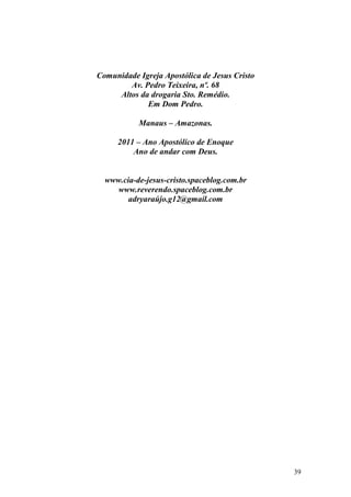 39
Comunidade Igreja Apostólica de Jesus Cristo
Av. Pedro Teixeira, nº. 68
Altos da drogaria Sto. Remédio.
Em Dom Pedro.
Manaus – Amazonas.
2011 – Ano Apostólico de Enoque
Ano de andar com Deus.
www.cia-de-jesus-cristo.spaceblog.com.br
www.reverendo.spaceblog.com.br
adryaraújo.g12@gmail.com
 