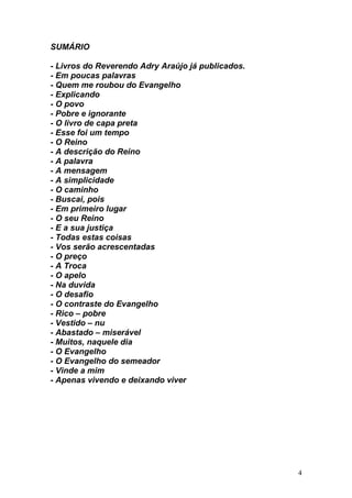 4
SUMÁRIO
- Livros do Reverendo Adry Araújo já publicados.
- Em poucas palavras
- Quem me roubou do Evangelho
- Explicando
- O povo
- Pobre e ignorante
- O livro de capa preta
- Esse foi um tempo
- O Reino
- A descrição do Reino
- A palavra
- A mensagem
- A simplicidade
- O caminho
- Buscai, pois
- Em primeiro lugar
- O seu Reino
- E a sua justiça
- Todas estas coisas
- Vos serão acrescentadas
- O preço
- A Troca
- O apelo
- Na duvida
- O desafio
- O contraste do Evangelho
- Rico – pobre
- Vestido – nu
- Abastado – miserável
- Muitos, naquele dia
- O Evangelho
- O Evangelho do semeador
- Vinde a mim
- Apenas vivendo e deixando viver
 