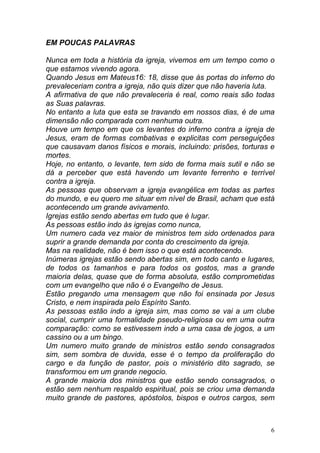 6
EM POUCAS PALAVRAS
Nunca em toda a história da igreja, vivemos em um tempo como o
que estamos vivendo agora.
Quando Jesus em Mateus16: 18, disse que às portas do inferno do
prevaleceriam contra a igreja, não quis dizer que não haveria luta.
A afirmativa de que não prevaleceria é real, como reais são todas
as Suas palavras.
No entanto a luta que esta se travando em nossos dias, é de uma
dimensão não comparada com nenhuma outra.
Houve um tempo em que os levantes do inferno contra a igreja de
Jesus, eram de formas combativas e explicitas com perseguições
que causavam danos físicos e morais, incluindo: prisões, torturas e
mortes.
Hoje, no entanto, o levante, tem sido de forma mais sutil e não se
dá a perceber que está havendo um levante ferrenho e terrível
contra a igreja.
As pessoas que observam a igreja evangélica em todas as partes
do mundo, e eu quero me situar em nível de Brasil, acham que está
acontecendo um grande avivamento.
Igrejas estão sendo abertas em tudo que é lugar.
As pessoas estão indo às igrejas como nunca,
Um numero cada vez maior de ministros tem sido ordenados para
suprir a grande demanda por conta do crescimento da igreja.
Mas na realidade, não é bem isso o que está acontecendo.
Inúmeras igrejas estão sendo abertas sim, em todo canto e lugares,
de todos os tamanhos e para todos os gostos, mas a grande
maioria delas, quase que de forma absoluta, estão comprometidas
com um evangelho que não é o Evangelho de Jesus.
Estão pregando uma mensagem que não foi ensinada por Jesus
Cristo, e nem inspirada pelo Espírito Santo.
As pessoas estão indo a igreja sim, mas como se vai a um clube
social, cumprir uma formalidade pseudo-religiosa ou em uma outra
comparação: como se estivessem indo a uma casa de jogos, a um
cassino ou a um bingo.
Um numero muito grande de ministros estão sendo consagrados
sim, sem sombra de duvida, esse é o tempo da proliferação do
cargo e da função de pastor, pois o ministério dito sagrado, se
transformou em um grande negocio.
A grande maioria dos ministros que estão sendo consagrados, o
estão sem nenhum respaldo espiritual, pois se criou uma demanda
muito grande de pastores, apóstolos, bispos e outros cargos, sem
 