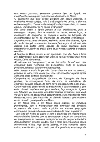 7
que essas pessoas, possuam qualquer tipo de ligação ou
identificação com aquele que chamam de Senhor da Seara.
O evangelho que está sendo pregado por essas pessoas, e
ensinados nessas igrejas, não é o Evangelho de Jesus, e sim um
outro evangelho, chamado de evangelho da prosperidade, ou como
aqui eu vou identificar de “o contra evangelho”.
Por conta disso, a igreja perdeu a sua credibilidade, pois a
mensagem simples, livre e absoluta de Jesus, cedeu lugar, a
mensagem da barganha, da compra e venda de bênçãos, da
mercantilização da fé, da importação de amuletos evangélicos -
sagrados, como: terra de Israel, azeite do monte das oliveiras, água
do rio Jordão, pó do muro das lamentações, e por ai vai, que são
usados nos cultos como adendo de força espiritual, para
impulsionar o poder de Deus, para atuar nesses lugares e nessas
reuniões.
A bênção de Deus passou a ser agendada, com dia, hora e local
pré-determinado, para acontecer, pois se não for nesses dias, hora
e local, Deus não atende.
Ai criou-se as “campanhas”, e as “correntes fortes” que não
encontram base nenhuma nos Evangelhos, onde as pessoas
precisam participar para serem abençoadas.
Não precisa ir muito longe não, basta olhar na sua rua mesmo,
próxima de onde você mora que você vai encontrar alguma igreja
com uma placa ou faixa anunciando:
Campanha da prosperidade, da cura, da libertação, da força
positiva, do consegue-se tudo, do amor, da afetividade, do
emprego, da casa própria, do carro novo, do casamento e por ai vai.
Ou se você não quiser se dá ao trabalho de ir para constatar o que
estou dizendo aqui é a mais pura verdade, faça o seguinte: ligue o
seu televisor, ou seu rádio, em determinadas emissoras, que você
vai ver e ouvir, os apelos mais estaparfudios, e as encenações mais
dantescas, como que tiradas de um circo de horrores, que recebe o
nome de culto que é prestado a Deus.
E em todos eles, e em todos esses lugares, as induções
psicológicas, com a manipulação das emoções das pessoas
acontecem da forma mais explicita na mesma proporção
comparativa que os cultos afro-ameríndios e de baixo espiritismo.
Tudo feito em nome de Deus, e com a promessa de recompensas
extraordinárias àqueles que se submeterem a fazer as campanhas
ou acompanhar as correntes, sem perder um dia sequer e também
desembolsarem grandes ofertas, pois a mola que impulsiona esses
movimentos e que rege esses lugares, e que comanda esses
cultos, é o dinheiro, pois o culto que ali é prestado, está longe de
 
