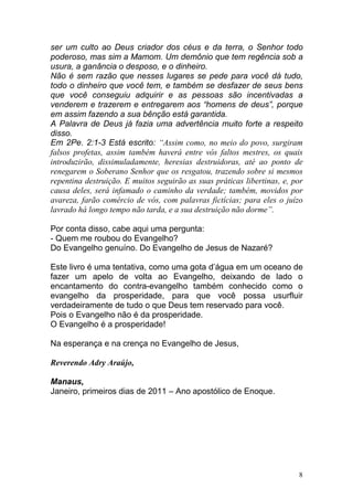 8
ser um culto ao Deus criador dos céus e da terra, o Senhor todo
poderoso, mas sim a Mamom. Um demônio que tem regência sob a
usura, a ganância o desposo, e o dinheiro.
Não é sem razão que nesses lugares se pede para você dá tudo,
todo o dinheiro que você tem, e também se desfazer de seus bens
que você conseguiu adquirir e as pessoas são incentivadas a
venderem e trazerem e entregarem aos “homens de deus”, porque
em assim fazendo a sua bênção está garantida.
A Palavra de Deus já fazia uma advertência muito forte a respeito
disso.
Em 2Pe. 2:1-3 Está escrito: “Assim como, no meio do povo, surgiram
falsos profetas, assim também haverá entre vós faltos mestres, os quais
introduzirão, dissimuladamente, heresias destruidoras, até ao ponto de
renegarem o Soberano Senhor que os resgatou, trazendo sobre si mesmos
repentina destruição. E muitos seguirão as suas práticas libertinas, e, por
causa deles, será infamado o caminho da verdade; também, movidos por
avareza, farão comércio de vós, com palavras fictícias; para eles o juízo
lavrado há longo tempo não tarda, e a sua destruição não dorme”.
Por conta disso, cabe aqui uma pergunta:
- Quem me roubou do Evangelho?
Do Evangelho genuíno. Do Evangelho de Jesus de Nazaré?
Este livro é uma tentativa, como uma gota d’água em um oceano de
fazer um apelo de volta ao Evangelho, deixando de lado o
encantamento do contra-evangelho também conhecido como o
evangelho da prosperidade, para que você possa usurfluir
verdadeiramente de tudo o que Deus tem reservado para você.
Pois o Evangelho não é da prosperidade.
O Evangelho é a prosperidade!
Na esperança e na crença no Evangelho de Jesus,
Reverendo Adry Araújo,
Manaus,
Janeiro, primeiros dias de 2011 – Ano apostólico de Enoque.
 