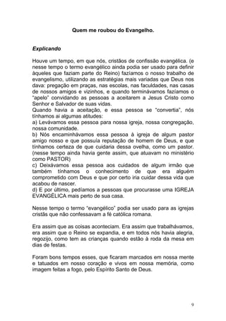 9
Quem me roubou do Evangelho.
Explicando
Houve um tempo, em que nós, cristãos de confissão evangélica. (e
nesse tempo o termo evangélico ainda podia ser usado para definir
àqueles que faziam parte do Reino) fazíamos o nosso trabalho de
evangelismo, utilizando as estratégias mais variadas que Deus nos
dava: pregação em praças, nas escolas, nas faculdades, nas casas
de nossos amigos e vizinhos, e quando terminávamos fazíamos o
“apelo” convidando as pessoas a aceitarem a Jesus Cristo como
Senhor e Salvador de suas vidas.
Quando havia a aceitação, e essa pessoa se “convertia”, nós
tínhamos ai algumas atitudes:
a) Levávamos essa pessoa para nossa igreja, nossa congregação,
nossa comunidade.
b) Nós encaminhávamos essa pessoa à igreja de algum pastor
amigo nosso e que possuía reputação de homem de Deus, e que
tínhamos certeza de que cuidaria dessa ovelha, como um pastor.
(nesse tempo ainda havia gente assim, que atuavam no ministério
como PASTOR)
c) Deixávamos essa pessoa aos cuidados de algum irmão que
também tínhamos o conhecimento de que era alguém
comprometido com Deus e que por certo iria cuidar dessa vida que
acabou de nascer.
d) E por último, pedíamos a pessoas que procurasse uma IGREJA
EVANGÉLICA mais perto de sua casa.
Nesse tempo o termo “evangélico” podia ser usado para as igrejas
cristãs que não confessavam a fé católica romana.
Era assim que as coisas aconteciam. Era assim que trabalhávamos,
era assim que o Reino se expandia, e em todos nós havia alegria,
regozijo, como tem as crianças quando estão à roda da mesa em
dias de festas.
Foram bons tempos esses, que ficaram marcados em nossa mente
e tatuados em nosso coração e vivos em nossa memória, como
imagem feitas a fogo, pelo Espírito Santo de Deus.
 