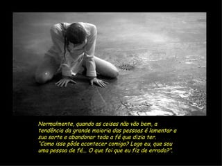 Normalmente, quando as coisas não vão bem, a tendência da grande maioria das pessoas é lamentar a sua sorte e abandonar toda a fé que dizia ter.  “ Como isso pôde acontecer comigo? Logo eu, que sou uma pessoa de fé... O que foi que eu fiz de errado?”. 