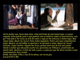Certa mulher que, havia doze anos, vinha sofrendo de uma hemorragia, e a quem ninguém tinha podido curar e que gastara com os médicos todos os seus haveres,   veio por trás dele e lhe tocou na orla da veste, e logo se lhe estancou a hemorragia.   Mas Jesus disse: Quem me tocou? Como todos negassem, Pedro com seus companheiros disse: Mestre, as multidões te apertam e te oprimem e dizes: Quem me tocou?   Contudo, Jesus insistiu: Alguém me tocou, porque senti que de mim saiu poder.   Vendo a mulher que não podia ocultar-se, aproximou-se trêmula e, prostrando-se diante dele, declarou, à vista de todo o povo, a causa por que lhe havia tocado e como imediatamente fora curada. Então, lhe disse: Filha, a tua fé te salvou; vai-te em paz. (Lucas 8:43 a 48) 