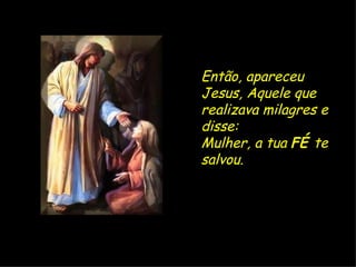 Então, apareceu Jesus, Aquele que realizava milagres e disse:  Mulher, a tua  FÉ  te salvou.   