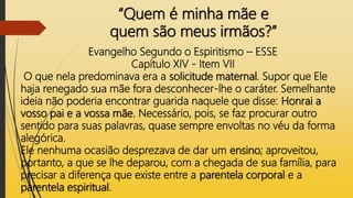 “Quem é minha mãe e
quem são meus irmãos?”
Evangelho Segundo o Espiritismo – ESSE
Capítulo XIV - Item VII
O que nela predominava era a solicitude maternal. Supor que Ele
haja renegado sua mãe fora desconhecer-lhe o caráter. Semelhante
ideia não poderia encontrar guarida naquele que disse: Honrai a
vosso pai e a vossa mãe. Necessário, pois, se faz procurar outro
sentido para suas palavras, quase sempre envoltas no véu da forma
alegórica.
Ele nenhuma ocasião desprezava de dar um ensino; aproveitou,
portanto, a que se lhe deparou, com a chegada de sua família, para
precisar a diferença que existe entre a parentela corporal e a
parentela espiritual.
 
