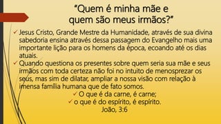 “Quem é minha mãe e
quem são meus irmãos?”
 Jesus Cristo, Grande Mestre da Humanidade, através de sua divina
sabedoria ensina através dessa passagem do Evangelho mais uma
importante lição para os homens da época, ecoando até os dias
atuais.
 Quando questiona os presentes sobre quem seria sua mãe e seus
irmãos com toda certeza não foi no intuito de menosprezar os
seus, mas sim de dilatar, ampliar a nossa visão com relação à
imensa família humana que de fato somos.
 O que é da carne, é carne;
 o que é do espírito, é espírito.
João, 3:6
 