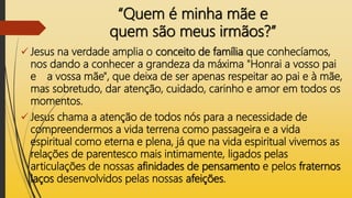 “Quem é minha mãe e
quem são meus irmãos?”
 Jesus na verdade amplia o conceito de família que conhecíamos,
nos dando a conhecer a grandeza da máxima "Honrai a vosso pai
e a vossa mãe", que deixa de ser apenas respeitar ao pai e à mãe,
mas sobretudo, dar atenção, cuidado, carinho e amor em todos os
momentos.
 Jesus chama a atenção de todos nós para a necessidade de
compreendermos a vida terrena como passageira e a vida
espiritual como eterna e plena, já que na vida espiritual vivemos as
relações de parentesco mais intimamente, ligados pelas
articulações de nossas afinidades de pensamento e pelos fraternos
laços desenvolvidos pelas nossas afeições.
 