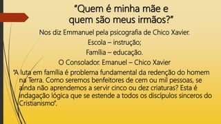 “Quem é minha mãe e
quem são meus irmãos?”
Nos diz Emmanuel pela psicografia de Chico Xavier.
Escola – instrução;
Família – educação.
O Consolador. Emanuel – Chico Xavier
“A luta em família é problema fundamental da redenção do homem
na Terra. Como seremos benfeitores de cem ou mil pessoas, se
ainda não aprendemos a servir cinco ou dez criaturas? Esta é
indagação lógica que se estende a todos os discípulos sinceros do
Cristianismo”.
 