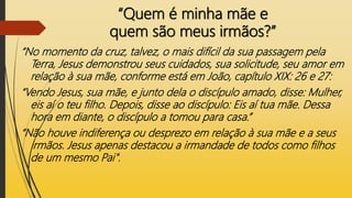 “Quem é minha mãe e
quem são meus irmãos?”
“No momento da cruz, talvez, o mais difícil da sua passagem pela
Terra, Jesus demonstrou seus cuidados, sua solicitude, seu amor em
relação à sua mãe, conforme está em João, capítulo XIX: 26 e 27:
“Vendo Jesus, sua mãe, e junto dela o discípulo amado, disse: Mulher,
eis aí o teu filho. Depois, disse ao discípulo: Eis aí tua mãe. Dessa
hora em diante, o discípulo a tomou para casa.”
“Não houve indiferença ou desprezo em relação à sua mãe e a seus
irmãos. Jesus apenas destacou a irmandade de todos como filhos
de um mesmo Pai".
 