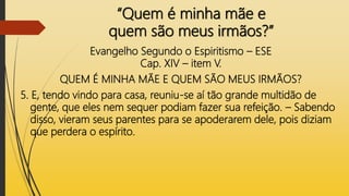 “Quem é minha mãe e
quem são meus irmãos?”
Evangelho Segundo o Espiritismo – ESE
Cap. XIV – item V.
QUEM É MINHA MÃE E QUEM SÃO MEUS IRMÃOS?
5. E, tendo vindo para casa, reuniu-se aí tão grande multidão de
gente, que eles nem sequer podiam fazer sua refeição. – Sabendo
disso, vieram seus parentes para se apoderarem dele, pois diziam
que perdera o espírito.
 