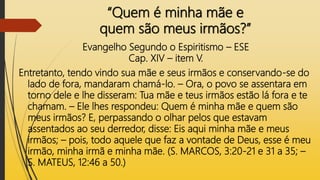 “Quem é minha mãe e
quem são meus irmãos?”
Evangelho Segundo o Espiritismo – ESE
Cap. XIV – item V.
Entretanto, tendo vindo sua mãe e seus irmãos e conservando-se do
lado de fora, mandaram chamá-lo. – Ora, o povo se assentara em
torno dele e lhe disseram: Tua mãe e teus irmãos estão lá fora e te
chamam. – Ele lhes respondeu: Quem é minha mãe e quem são
meus irmãos? E, perpassando o olhar pelos que estavam
assentados ao seu derredor, disse: Eis aqui minha mãe e meus
irmãos; – pois, todo aquele que faz a vontade de Deus, esse é meu
irmão, minha irmã e minha mãe. (S. MARCOS, 3:20-21 e 31 a 35; –
S. MATEUS, 12:46 a 50.)
 