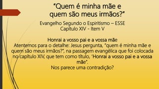 “Quem é minha mãe e
quem são meus irmãos?”
Evangelho Segundo o Espiritismo – ESSE
Capítulo XIV - Item V
Honrai a vosso pai e a vossa mãe
Atentemos para o detalhe: Jesus pergunta, “quem é minha mãe e
quem são meus irmãos?”, na passagem evangélica que foi colocada
no capítulo XIV, que tem como título, ‘Honrai a vosso pai e a vossa
mãe”.
Nos parece uma contradição?
 