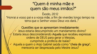 “Quem é minha mãe e
quem são meus irmãos?”
Êxodo, 20:12
“Honrai a vosso pai e a vossa mãe, a fim de viverdes longo tempo na
terra que o Senhor vosso Deus vos dará...”
Questões que se apresentam imediatamente:
 Jesus estaria descumprindo um mandamento divino?
 Estaria Jesus desconsiderando Aquela que recebeu expressas
ordens de DEUS para gerar o Messias,
cumprindo a profecia de Isaías?
 Aquela a quem o Anjo Gabriel saúda como "cheia de graça",
mereceria ser desprezada pelo Mestre Jesus?
 
