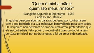 “Quem é minha mãe e
quem são meus irmãos?”
Evangelho Segundo o Espiritismo – ESSE
Capítulo XIV - Item VI
Singulares parecem algumas palavras de Jesus, por contrastarem
com a sua bondade e a sua inalterável benevolência para com todos.
Os incrédulos não deixaram de tirar daí uma arma, pretendendo que
ele se contradizia. Fato, porém, irrecusável é que sua doutrina tem
por base principal, por pedra angular, a lei de amor e de caridade.
 