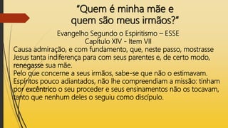 “Quem é minha mãe e
quem são meus irmãos?”
Evangelho Segundo o Espiritismo – ESSE
Capítulo XIV - Item VII
Causa admiração, e com fundamento, que, neste passo, mostrasse
Jesus tanta indiferença para com seus parentes e, de certo modo,
renegasse sua mãe.
Pelo que concerne a seus irmãos, sabe-se que não o estimavam.
Espíritos pouco adiantados, não lhe compreendiam a missão: tinham
por excêntrico o seu proceder e seus ensinamentos não os tocavam,
tanto que nenhum deles o seguiu como discípulo.
 