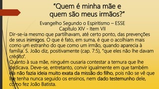 “Quem é minha mãe e
quem são meus irmãos?”
Evangelho Segundo o Espiritismo – ESSE
Capítulo XIV - Item VII
Dir-se-ia mesmo que partilhavam, até certo ponto, das prevenções
de seus inimigos. O que é fato, em suma, é que o acolhiam mais
como um estranho do que como um irmão, quando aparecia à
família. S. João diz, positivamente (cap. 7:5), “que eles não lhe davam
crédito”.
Quanto à sua mãe, ninguém ousaria contestar a ternura que lhe
dedicava. Deve-se, entretanto, convir igualmente em que também
ela não fazia ideia muito exata da missão do filho, pois não se vê que
lhe tenha nunca seguido os ensinos, nem dado testemunho dele,
como fez João Batista.
 