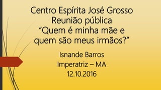 Centro Espírita José Grosso
Reunião pública
“Quem é minha mãe e
quem são meus irmãos?”
Isnande Barros
Imperatriz – MA
12.10.2016
 